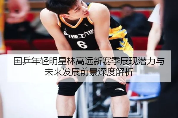 国乒年轻明星林高远新赛季展现潜力与未来发展前景深度解析（8868 SPORTS）